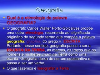 Geografia  Qual é a etimologia da palavra GEOGRAFIA? O geógrafo Carlos Walter Porto-Golçalves propõe uma outra  etimologia , recorrendo ao sifgnificado originário do segundo termo que compõe a palavra  geografia :  graphia , do grego =  ESCRITA . Portanto, nesse sentido, geografia passa a ser a  ESCRITA DA TERRA , as marcas, os traços que os homens e mulheres criam na Terra como uma escrita. Geografia deixa de ser um substantivo e passa a ser um verbo.  O que fazemos é  Geografar a Terra . 