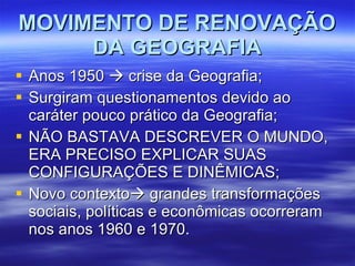 MOVIMENTO DE RENOVAÇÃO DA GEOGRAFIA Anos 1950    crise da Geografia; Surgiram questionamentos devido ao caráter pouco prático da Geografia; NÃO BASTAVA DESCREVER O MUNDO, ERA PRECISO EXPLICAR SUAS CONFIGURAÇÕES E DINÊMICAS; Novo contexto   grandes transformações sociais, políticas e econômicas ocorreram nos anos 1960 e 1970. 