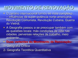 MOVIMENTO DE RENOVAÇÃO O cenário internacional tornou-se mais complexo – influências da super-potência norte-americana, Revolução Comunista, Revolução Cubana, Guerra do Vietnã; A Geografia passou a se preocupar também com as questões locais: más condições de vida nas cidades, perversas relações de trabalho, meio ambiente; Duas vertentes do Movimento de Renovação: 1- Geografia Crítica 2- Geografia Teorética Quantitativa 