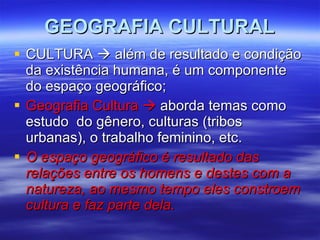 GEOGRAFIA CULTURAL CULTURA    além de resultado e condição da existência humana, é um componente do espaço geográfico; Geografia Cultura    aborda temas como estudo  do gênero, culturas (tribos urbanas), o trabalho feminino, etc. O espaço geográfico é resultado das relações entre os homens e destes com a natureza, ao mesmo tempo eles constroem cultura e faz parte dela. 