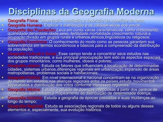 Disciplinas da Geografia Moderna Geografia Física:  Observação, mediação e descrição da superfície da terra; Geografia Humana : Explicar a distribuição e as características dos povos; Geografia das Populações :Leva em conta várias características, como crescimento, quantidade,densidade,idade,sexo, fertilidade,mortalidade,crescimento natural e ocupação;divisão em grupos rurais e urbanos,étnicos,lingüísticos ou religiosos; Geografia Econômica : O conhecimento do modo como as pessoas garantem sua sobrevivência em termos econômicos e básicos para a compreensão da distribuição da população; Geografia Cultural e Social :  Esse campo tende a concentrar seus estudos nas sociedades tradicionais, e sua principal preocupação tem sido os aspectos espaciais dos grupos minoritários, como mulheres, idosos e pobres; Geografia urbana : Estuda os fatores que influenciam a localização de determinadas cidades, sistemas urbanos,diferenças regionais em urbanização,expansão de áreas metropolitanas, problemas sociais e habitacionais; Geografia Política:  Em nível internacional e nacional concentram-se na organização do mundo em estados;nas alianças regionais entre os países,estuda movimentos separatistas e distribuição dos votos conforme interesses regionais; Geografia Médica:  Estuda a difusão de doenças infecciosas a partir dos centros de ocorrência, que incluem o mapeamento da distribuição de determinada doença; Geografia histórica:  Estuda a geografia de épocas passadas e suas mudanças ao longo do tempo; Geografia Regional;  Estuda as associações regionais de todos ou alguns desses elementos e, especialmente, sua evolução histórica. 