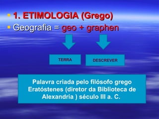 1. ETIMOLOGIA (Grego) Geografia =  geo + graphen TERRA DESCREVER Palavra criada pelo filósofo grego Eratóstenes (diretor da Biblioteca de Alexandria ) século III a. C.  