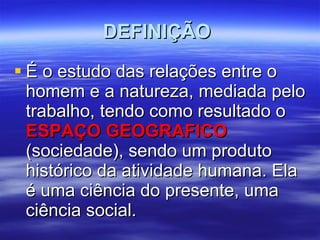 DEFINIÇÃO  É o estudo das relações entre o homem e a natureza, mediada pelo trabalho, tendo como resultado o  ESPAÇO GEOGRAFICO  (sociedade), sendo um produto histórico da atividade humana. Ela é uma ciência do presente, uma ciência social. 