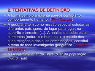 2. TENTATIVAS DE DEFINIÇÃO A forma como o ambiente parece controlar o comportamento humano.  ( Elen Semple ) A geografia tem como missão especial estudar as diferentes paisagens, de lugar para lugar, na superfície terrestre (...). A análise de todos estes elementos (naturais e humanos), o estudo das suas relações e das suas combinações, constitui o tema de toda investigação geográfica  ( Vidal de La Blache ) A Geografia é o lar da Terra, o lar da população ( Yi-Fu Tuan ) 