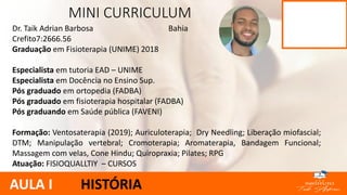 Dr. Taik Adrian Barbosa Bahia
Crefito7:2666.56
Graduação em Fisioterapia (UNIME) 2018
Especialista em tutoria EAD – UNIME
Especialista em Docência no Ensino Sup.
Pós graduado em ortopedia (FADBA)
Pós graduado em fisioterapia hospitalar (FADBA)
Pós graduando em Saúde pública (FAVENI)
Formação: Ventosaterapia (2019); Auriculoterapia; Dry Needling; Liberação miofascial;
DTM; Manipulação vertebral; Cromoterapia; Aromaterapia, Bandagem Funcional;
Massagem com velas, Cone Hindu; Quiropraxia; Pilates; RPG
Atuação: FISIOQUALLTIY – CURSOS
MINI CURRICULUM
AULA I HISTÓRIA
 