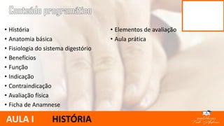 • História
• Anatomia básica
• Fisiologia do sistema digestório
• Benefícios
• Função
• Indicação
• Contraindicação
• Avaliação física
• Ficha de Anamnese
• Elementos de avaliação
• Aula prática
AULA I HISTÓRIA
 