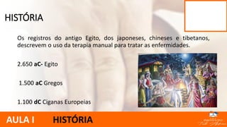 Os registros do antigo Egito, dos japoneses, chineses e tibetanos,
descrevem o uso da terapia manual para tratar as enfermidades.
2.650 aC- Egito
1.500 aC Gregos
1.100 dC Ciganas Europeias
HISTÓRIA
AULA I HISTÓRIA
 
