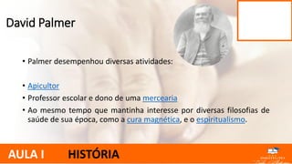 • Palmer desempenhou diversas atividades:
• Apicultor
• Professor escolar e dono de uma mercearia
• Ao mesmo tempo que mantinha interesse por diversas filosofias de
saúde de sua época, como a cura magnética, e o espiritualismo.
David Palmer
AULA I HISTÓRIA
 
