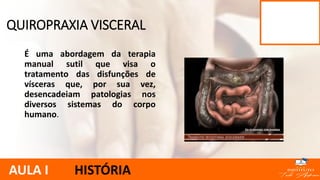 É uma abordagem da terapia
manual sutil que visa o
tratamento das disfunções de
vísceras que, por sua vez,
desencadeiam patologias nos
diversos sistemas do corpo
humano.
QUIROPRAXIA VISCERAL
AULA I HISTÓRIA
 