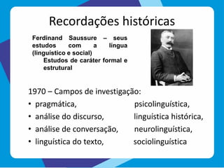 Recordações históricas
1970 – Campos de investigação:
• pragmática, psicolinguística,
• análise do discurso, linguística histórica,
• análise de conversação, neurolinguística,
• linguística do texto, sociolinguística
Ferdinand Saussure – seus
estudos com a língua
(linguístico e social)
Estudos de caráter formal e
estrutural
 