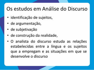 Os estudos em Análise do Discurso
• identificação de sujeitos,
• de argumentação,
• de subjetivação
• de construção da realidade,
• O analista do discurso estuda as relações
estabelecidas entre a língua e os sujeitos
que a empregam e as situações em que se
desenvolve o discurso
 