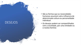DESEJOS
• São as formas que as necessidades
humanas assumem sob a influencia de
determinada cultura ou personalidade
individual.
• Os desejos podem ser compartilhados
com a sociedade, por uma entidade ou
o núcleo familiar.
 