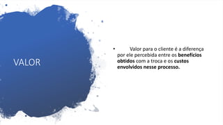 VALOR
• Valor para o cliente é a diferença
por ele percebida entre os benefícios
obtidos com a troca e os custos
envolvidos nesse processo.
 