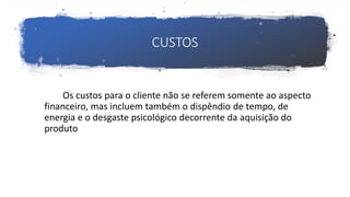 CUSTOS
Os custos para o cliente não se referem somente ao aspecto
financeiro, mas incluem também o dispêndio de tempo, de
energia e o desgaste psicológico decorrente da aquisição do
produto
 