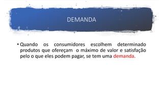 DEMANDA
• Quando os consumidores escolhem determinado
produtos que ofereçam o máximo de valor e satisfação
pelo o que eles podem pagar, se tem uma demanda.
 