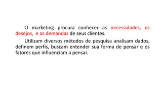 O marketing procura conhecer as necessidades, os
desejos, e as demandas de seus clientes.
Utilizam diversos métodos de pesquisa analisam dados,
definem perfis, buscam entender sua forma de pensar e os
fatores que influenciam a pensar.
 