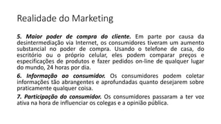 Realidade do Marketing
5. Maior poder de compra do cliente. Em parte por causa da
desintermediação via Internet, os consumidores tiveram um aumento
substancial no poder de compra. Usando o telefone de casa, do
escritório ou o próprio celular, eles podem comparar preços e
especificações de produtos e fazer pedidos on-line de qualquer lugar
do mundo, 24 horas por dia.
6. Informação ao consumidor. Os consumidores podem coletar
informações tão abrangentes e aprofundadas quanto desejarem sobre
praticamente qualquer coisa.
7. Participação do consumidor. Os consumidores passaram a ter voz
ativa na hora de influenciar os colegas e a opinião pública.
 