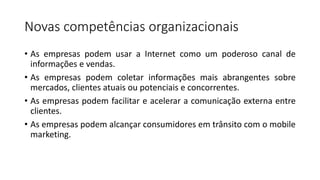 Novas competências organizacionais
• As empresas podem usar a Internet como um poderoso canal de
informações e vendas.
• As empresas podem coletar informações mais abrangentes sobre
mercados, clientes atuais ou potenciais e concorrentes.
• As empresas podem facilitar e acelerar a comunicação externa entre
clientes.
• As empresas podem alcançar consumidores em trânsito com o mobile
marketing.
 