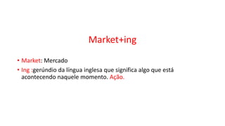 Market+ing
• Market: Mercado
• Ing :gerúndio da língua inglesa que significa algo que está
acontecendo naquele momento. Ação.
 