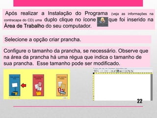 Após realizar a Instalação do Programa (veja as informações na contracapa do CD) uma duplo clique no ícone que foi inserido na Área de Trabalho do seu computador. 
Selecione a opção criar prancha. 
Configure o tamanho da prancha, se necessário. Observe que na área da prancha há uma régua que indica o tamanho de sua prancha. Esse tamanho pode ser modificado. 
22  