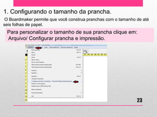 1. Configurando o tamanho da prancha. 
O Boardmaker permite que você construa pranchas com o tamanho de até seis folhas de papel. 
Para personalizar o tamanho de sua prancha clique em: 
Arquivo/ Configurar prancha e impressão. 
23  