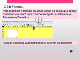 3.2.b Formato 
Para modificar o formato da célula clique na célula que deseja modificar (ela ficará com a borda tracejada) e selecione a Ferramenta Formatos . 
A célula assumirá, automaticamente, a forma selecionada! 
29  