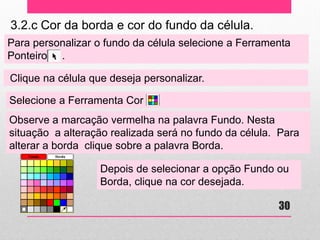 3.2.c Cor da borda e cor do fundo da célula. 
Para personalizar o fundo da célula selecione a Ferramenta Ponteiro . 
Clique na célula que deseja personalizar. 
Selecione a Ferramenta Cor . 
Observe a marcação vermelha na palavra Fundo. Nesta situação a alteração realizada será no fundo da célula. Para alterar a borda clique sobre a palavra Borda. 
Depois de selecionar a opção Fundo ou Borda, clique na cor desejada. 
30  