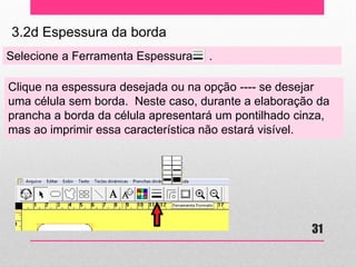 3.2d Espessura da borda 
Selecione a Ferramenta Espessura . 
Clique na espessura desejada ou na opção ---- se desejar uma célula sem borda. Neste caso, durante a elaboração da prancha a borda da célula apresentará um pontilhado cinza, mas ao imprimir essa característica não estará visível. 
31  