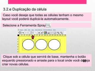 3.2.e Duplicação da célula 
Caso você deseje que todas as células tenham o mesmo layout você poderá duplicá-la automaticamente. 
Selecione a Ferramenta Spray 
Clique sob a célula que servirá de base, mantenha o botão esquerdo pressionado e arraste para o local onde você deseja criar novas células. 
32  