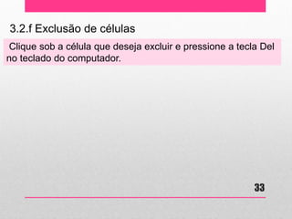 3.2.f Exclusão de células 
Clique sob a célula que deseja excluir e pressione a tecla Del no teclado do computador. 
33  