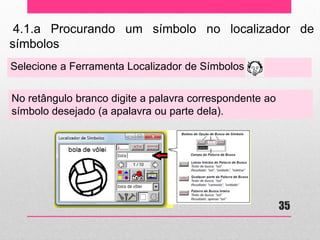 4.1.a Procurando um símbolo no localizador de símbolos 
Selecione a Ferramenta Localizador de Símbolos 
No retângulo branco digite a palavra correspondente ao símbolo desejado (a apalavra ou parte dela). 
35  