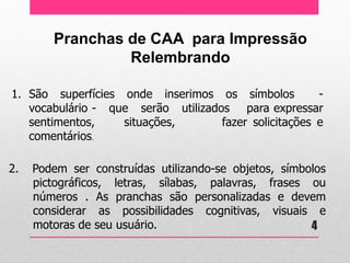 Pranchas de CAA para Impressão 
Relembrando 
1.São superfícies onde inserimos os símbolos - vocabulário - que serão utilizados para expressar sentimentos, situações, fazer solicitações e comentários. 
2. Podem ser construídas utilizando-se objetos, símbolos pictográficos, letras, sílabas, palavras, frases ou números . As pranchas são personalizadas e devem considerar as possibilidades cognitivas, visuais e motoras de seu usuário. 
4  