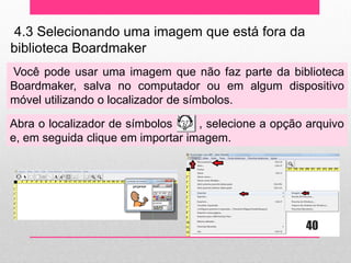 4.3 Selecionando uma imagem que está fora da biblioteca Boardmaker 
Você pode usar uma imagem que não faz parte da biblioteca Boardmaker, salva no computador ou em algum dispositivo móvel utilizando o localizador de símbolos. 
Abra o localizador de símbolos , selecione a opção arquivo e, em seguida clique em importar imagem. 
40  