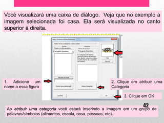Você visualizará uma caixa de diálogo. Veja que no exemplo a imagem selecionada foi casa. Ela será visualizada no canto superior à direita. 
1. Adicione um nome a essa figura 
2. Clique em atribuir uma Categoria 
3. Clique em OK 
Ao atribuir uma categoria você estará inserindo a imagem em um grupo de palavras/símbolos (alimentos, escola, casa, pessoas, etc). 
42  
