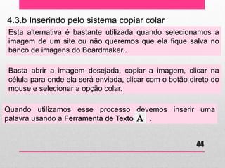 4.3.b Inserindo pelo sistema copiar colar 
Esta alternativa é bastante utilizada quando selecionamos a imagem de um site ou não queremos que ela fique salva no banco de imagens do Boardmaker.. 
Basta abrir a imagem desejada, copiar a imagem, clicar na célula para onde ela será enviada, clicar com o botão direto do mouse e selecionar a opção colar. 
Quando utilizamos esse processo devemos inserir uma palavra usando a Ferramenta de Texto . 
44  