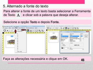 5. Alternado a fonte do texto 
Para alterar a fonte de um texto basta selecionar a Ferramenta de Texto e clicar sob a palavra que deseja alterar. 
Selecione a opção Texto e depois Fonte. 
Faça as alterações necessária e clique em OK. 
45 