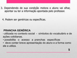 3. Dependendo de sua condição motora o aluno vai olhar, apontar ou ter a informação apontada pelo professor. 
4. Podem ser genéricas ou específicas. 
PRANCHA GENÉRICA 
• utilizada no contexto social - símbolos do vocabulário e de ações cotidianas. 
• possibilita o acesso a pranchas específicas 
• deve conter breve apresentação do aluno e a forma como ele a utiliza. 
5  
