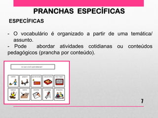 PRANCHAS ESPECÍFICAS 
ESPECÍFICAS 
-O vocabulário é organizado a partir de uma temática/ assunto. - Pode abordar atividades cotidianas ou conteúdos pedagógicos (prancha por conteúdo). 
7  