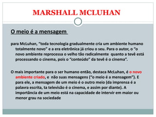 MARSHALL MCLUHAN O meio é a mensagem  para McLuhan, “toda tecnologia gradualmente cria um ambiente humano totalmente novo” e a era eletrônica já criou o seu. Para o autor, o “o novo ambiente reprocessa o velho tão radicalmente  quanto a tevê está processando o cinema, pois o “conteúdo” da tevê é o cinema”.  O mais importante para o ser humano então, destaca McLuhan, é  o novo ambiente criado , e  não suas mensagens (“o meio é a mensagem”). E para ele, a mensagem de um meio é o outro meio (da imprensa é a palavra escrita, ta televisão é o cinema, e assim por diante). A importância de um meio está na capacidade de intervir em maior ou menor grau na sociedade  