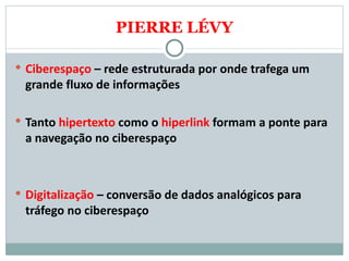 PIERRE LÉVY Ciberespaço  – rede estruturada por onde trafega um grande fluxo de informações Tanto  hipertexto  como o  hiperlink  formam a ponte para a navegação no ciberespaço Digitalização  – conversão de dados analógicos para tráfego no ciberespaço 