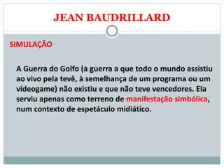 JEAN BAUDRILLARD SIMULAÇÃO A Guerra do Golfo (a guerra a que todo o mundo assistiu ao vivo pela tevê, à semelhança de um programa ou um videogame) não existiu e que não teve vencedores. Ela serviu apenas como terreno de  manifestação simbólica , num contexto de espetáculo midiático. 