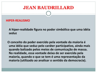 JEAN BAUDRILLARD HIPER-REALISMO A hiper-realidade figura no poder simbólico que uma idéia seduz O conceito do poder exercido pela vontade da maioria é uma idéia que seduz pelo caráter participativo, ainda mais quando balizado pelos meios de comunicação de massa. Na realidade, essa vontade deixa de ser exercida pela maioria, quando o que se tem é uma representação da maioria (utilizado ao analisar o sentido da democracia).    