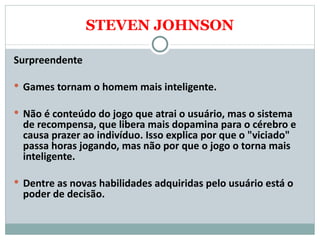 STEVEN JOHNSON Surpreendente   Games tornam o homem mais inteligente. Não é conteúdo do jogo que atrai o usuário, mas o sistema de recompensa, que libera mais dopamina para o cérebro e causa prazer ao indivíduo. Isso explica por que o "viciado" passa horas jogando, mas não por que o jogo o torna mais inteligente.  Dentre as novas habilidades adquiridas pelo usuário está o poder de decisão. 