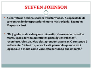 STEVEN JOHNSON As narrativas ficcionais foram transformadas. A capacidade de concentração do espectador é muito mais exigida. Exemplo: Magnum x Lost   "Os jogadores de videogame não estão absorvendo conselho moral, lições de vida ou retratos psicológicos valiosos", reconhece Johnson. Mas eles aprendem a pensar. O conteúdo é indiferente. "Não é o que você está pensando quando está jogando, é o modo como você está pensando que importa."  