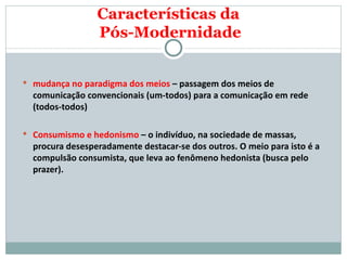 mudança no paradigma dos meios  – passagem dos meios de comunicação convencionais (um-todos) para a comunicação em rede (todos-todos) Consumismo e hedonismo  – o indivíduo, na sociedade de massas, procura desesperadamente destacar-se dos outros. O meio para isto é a compulsão consumista, que leva ao fenômeno hedonista (busca pelo prazer).  Características da  Pós-Modernidade 