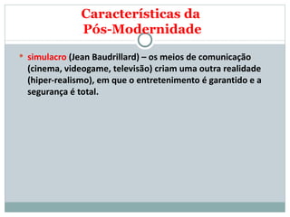 simulacro  (Jean Baudrillard) – os meios de comunicação (cinema, videogame, televisão) criam uma outra realidade (hiper-realismo), em que o entretenimento é garantido e a segurança é total.  Características da  Pós-Modernidade 
