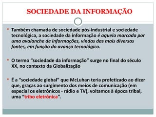 SOCIEDADE DA INFORMAÇÃO Também chamada de sociedade pós-industrial e sociedade tecnológica, a sociedade da informação  é aquela marcada por uma avalanche de informações, vindas das mais diversas fontes, em função do avanço tecnológico .  O termo “sociedade da informação” surge no final do século XX, no contexto da Globalização É a “sociedade global” que McLuhan teria profetizado ao dizer que, graças ao surgimento dos meios de comunicação (em especial os eletrônicos - rádio e TV), voltamos à época tribal, uma “ tribo eletrônica ”.  