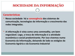 SOCIEDADE DA INFORMAÇÃO Características Nessa sociedade  há a  convergência  dos sistemas de comunicação, tecnologias da informação e crescimento das redes integradas.  A informação é vista como uma  commodity , um bem negociável. Logo, a troca de informação é a atividade econômica e social predominante. Por isso vivemos numa Economia da Informação, deixando de lado os estágios da Economia Agrária e da Economia Industrial 