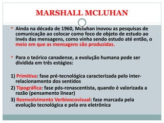 MARSHALL MCLUHAN Ainda na década de 1960, Mcluhan inovou as pesquisas de comunicação ao colocar como foco de objeto de estudo ao invés das mensagens, como vinha sendo estudo até então, o  meio em que as mensagens são produzidas.  Para o teórico canadense, a evolução humana pode ser dividida em três estágios:     1)  Primitiva : fase pré-tecnológica caracterizada pelo inter-relacionamento dos sentidos  2)  Tipográfica : fase pós-renascentista, quando é valorizada a razão (pensamento linear)  3)  Reenvolvimento Verbivocovisual : fase marcada pela evolução tecnológica e pela era eletrônica  