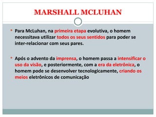 MARSHALL MCLUHAN Para McLuhan, na  primeira etapa  evolutiva, o homem necessitava utilizar  todos os seus sentidos  para poder se inter-relacionar com seus pares.  Após o advento da  imprensa , o homem passa a  intensificar o uso da visão , e posteriormente, com a  era da eletrônica , o homem pode se desenvolver tecnologicamente,  criando os meios  eletrônicos de comunicação  